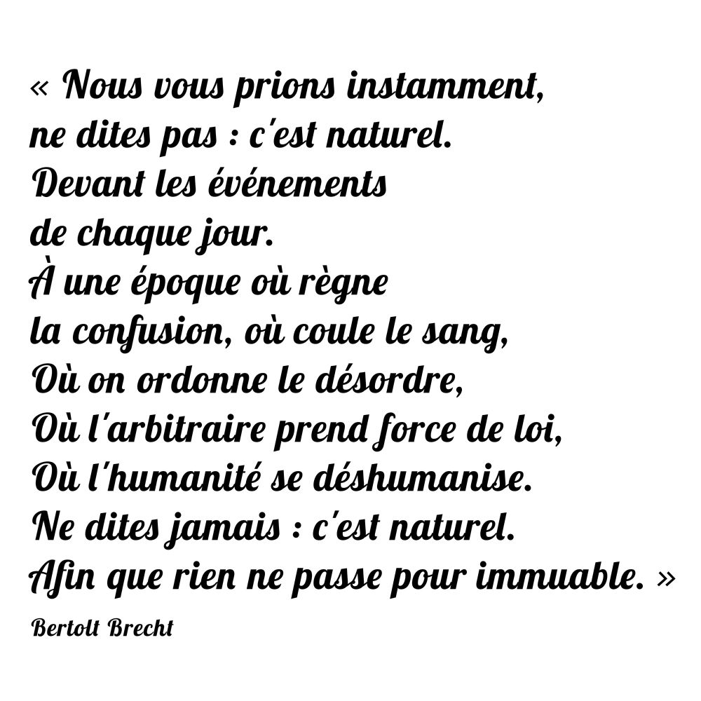 « Nous vous prions instamment, 
ne dites pas : c'est naturel.
Devant les événements 
de chaque jour.
À une époque où règne 
la confusion, où coule le sang, 
Où on ordonne le désordre,
Où l'arbitraire prend force de loi,
Où l'humanité se déshumanise.
Ne dites jamais : c'est naturel.
Afin que rien ne passe pour immuable. » Bertolt Brecht