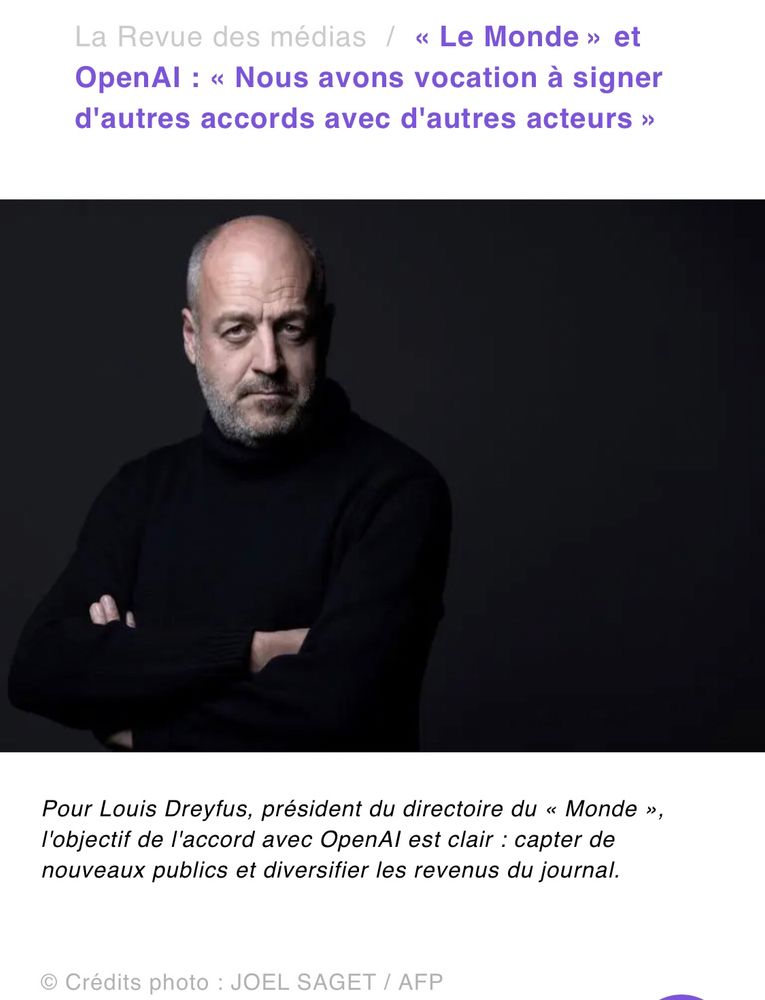 La Revue des médias  « Le Monde » et OpenAI : « Nous avons vocation à signer d'autres accords avec d'autres acteurs » Pour Louis Dreyfus, président du directoire du « Monde », l'objectif de l'accord avec OpenAI est clair : capter de nouveaux publics et diversifier les revenus du journal.