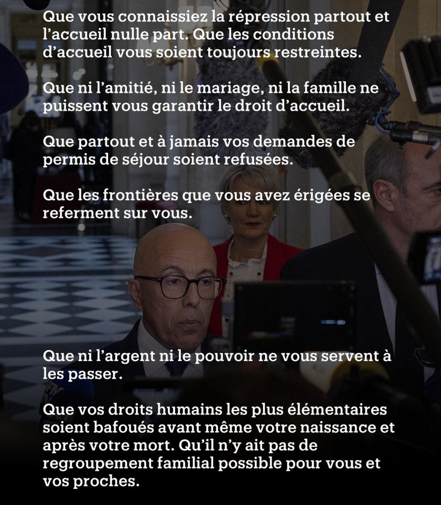 Que vous connaissiez la répression partout et l’accueil nulle part.
Que les conditions d’accueil vous soient toujours restreintes.
Que ni l’amitié, ni le mariage, ni la famille ne puissent vous garantir le droit d’accueil.
Que partout et à jamais vos demandes de permis de séjour soient refusées.
Que les frontières que vous avez érigées se referment sur vous.
Que ni l’argent ni le pouvoir ne vous servent à les passer.
Que vos droits humains les plus élémentaires soient bafoués avant même votre naissance et après votre mort. Qu’il n’y ait pas de regroupement familial possible et pour vos proches.