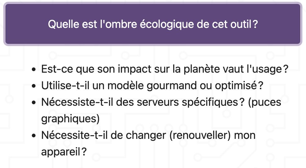 Quelle est l'ombre écologique de cet outil ?
Est-ce que son impact sur la planète vaut l'usage ?
Utilise-t-il un modèle gourmand ou optimisé ?
Nécessiste-t-il des serveurs spécifiques ? (puces graphiques)
Nécessite-t-il de changer (renouveller) mon appareil ?
