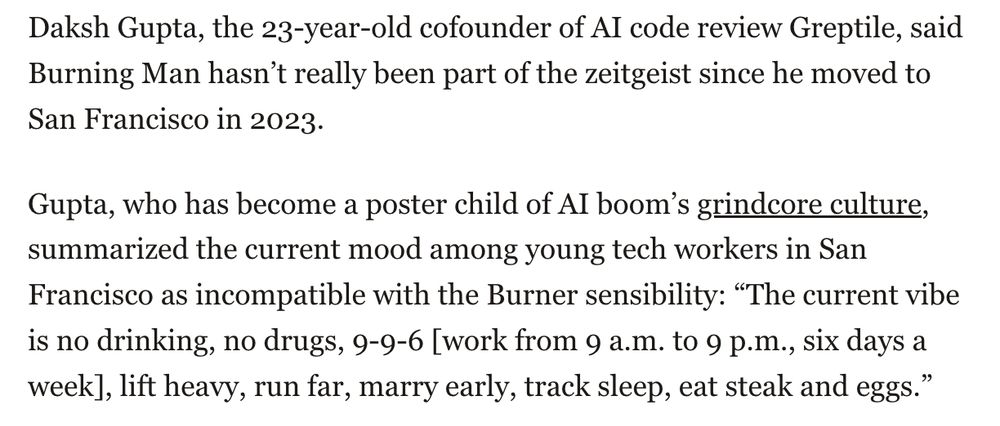 Daksh Gupta, the 23-year-old cofounder of AI code review Greptile, said Burning Man hasn’t really been part of the zeitgeist since he moved to San Francisco in 2023. Gupta, who has become a poster child of AI boom’s grindcore culture, summarized the current mood among young tech workers in San Francisco as incompatible with the Burner sensibility: “The current vibe is no drinking, no drugs, 9-9-6 [work from 9 a.m. to 9 p.m., six days a week], lift heavy, run far, marry early, track sleep, eat steak and eggs.” 