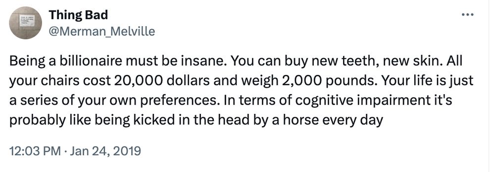 Being a billionaire must be insane. You can buy new teeth, new skin. All your chairs cost 20,000 dollars and weigh 2,000 pounds. Your life is just a series of your own preferences. In terms of cognitive impairment it's probably like being kicked in the head by a horse every day