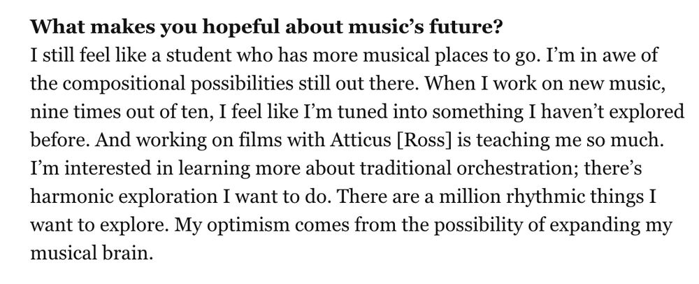 What makes you hopeful about music’s future?
I still feel like a student who has more musical places to go. I’m in awe of the compositional possibilities still out there. When I work on new music, nine times out of ten, I feel like I’m tuned into something I haven’t explored before. And working on films with Atticus [Ross] is teaching me so much. I’m interested in learning more about traditional orchestration; there’s harmonic exploration I want to do. There are a million rhythmic things I want to explore. My optimism comes from the possibility of expanding my musical brain.