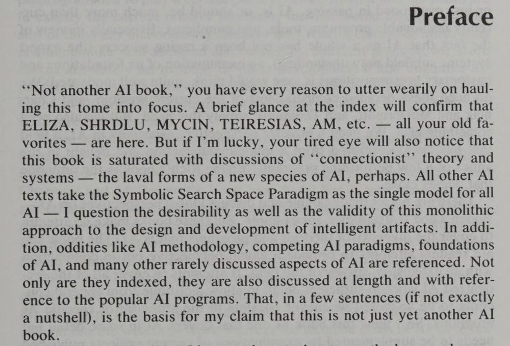 PREFACE 

"Not another AI book,” you have every reason to utter wearily on hauling this tome into focus. A brief glance at the index will confirm that ELIZA, SHRDL, MYCIN, TEIRESIAS, AM — all your old favorites —  are here. But if I'm lucky, your tired eye will also notice that this book is saturated with discussions of “connectionist” theory and systems — the larval forms of a new species of ai, perhaps. All other AI texts take the Symbolic Search Space Paradigm as the single model for all AI — I question the desirability as well as the validity of this monolithic approach to the design and development of intelligent artifacts. In addition, oddities like AI methodology, competing AI paradigms, foundations of AI, and many other rarely discussed aspects of AI are referenced. Not only are they indexed, they are also discussed at length and with references to the popular AI programs. That,  in a few sentences (if not exactly in a nutshell) is the basis for my claim that this is just yet another AI book.

From A New Guide to Artificial Intelligence (1991)