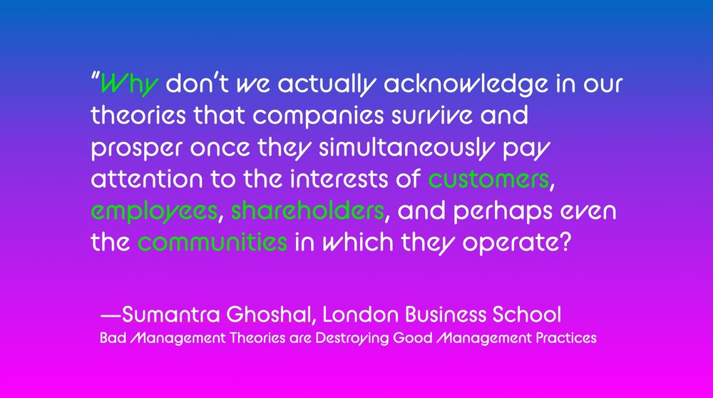 “Why don’t we actually acknowledge in our theories that companies survive and prosper once they simultaneously pay attention to the interests of customers, employees, shareholders, and perhaps even the communities in which they operate?

—Sumantra Ghoshal, London Business School
Bad Management Theories are Destroying Good Management Practices

Text is in white with some words highlighted in green on a bisexual blue purple pink gradient.