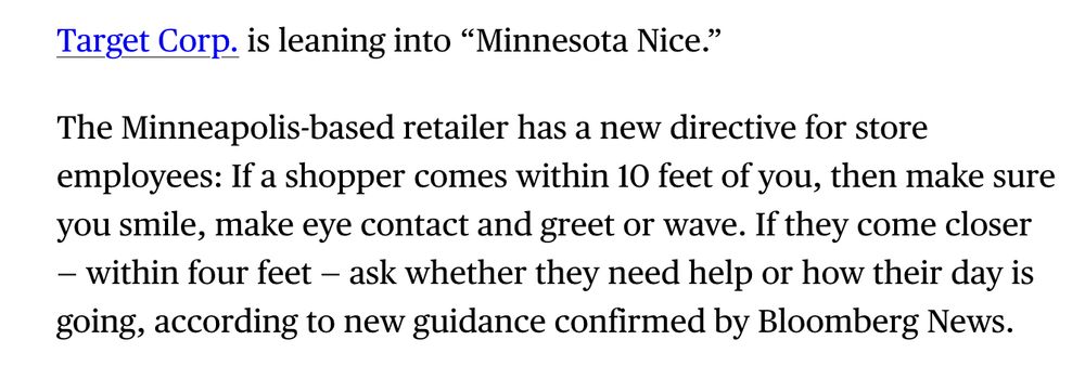 Target Corp. is leaning into “Minnesota Nice.”
The Minneapolis-based retailer has a new directive for store employees: If a shopper comes within 10 feet of you, then make sure you smile, make eye contact and greet or wave. If they come closer — within four feet — ask whether they need help or how their day is going, according to new guidance confirmed by Bloomberg News.