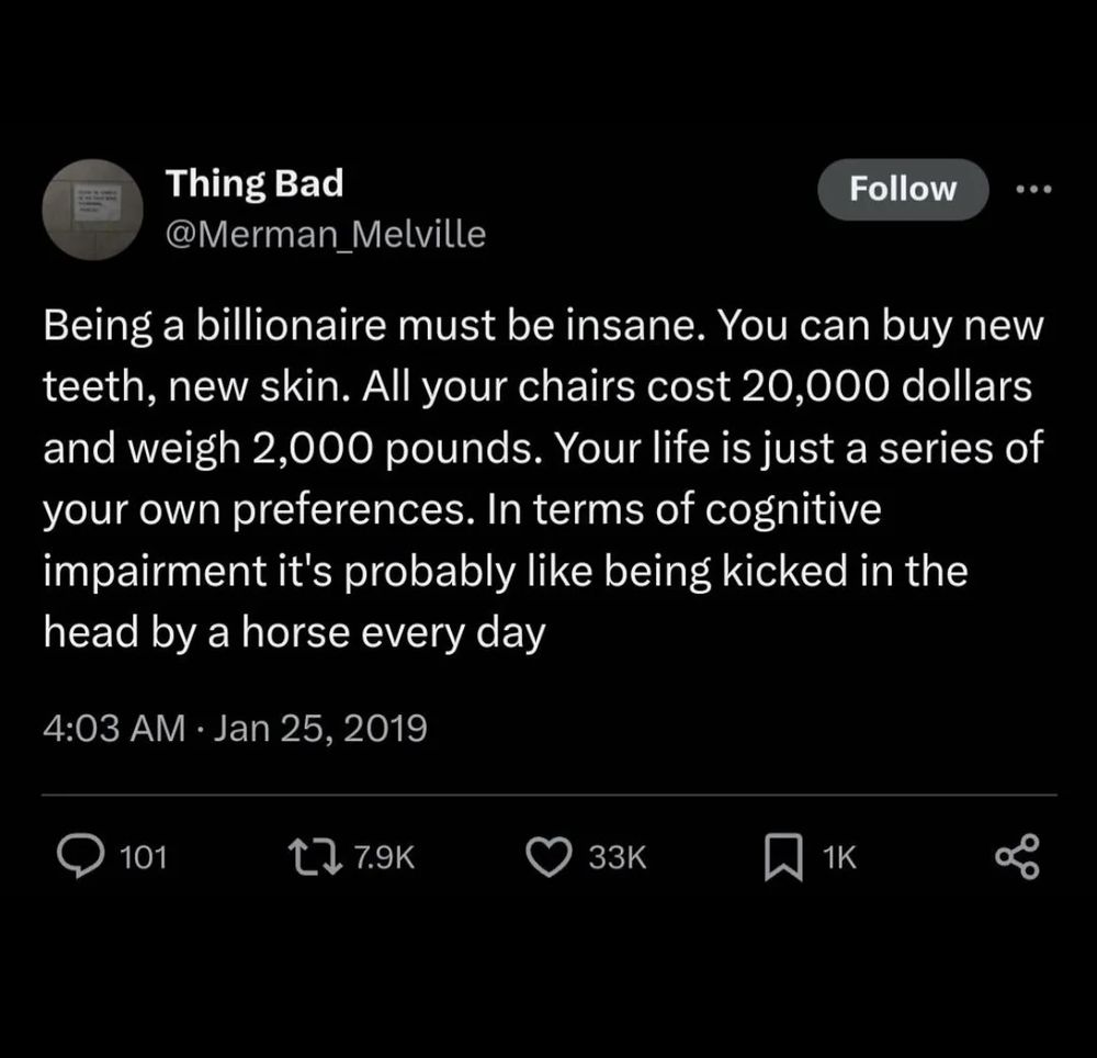 Thing Bad @Merman_Melville
Being a billionaire must be insane. You can buy new teeth, new skin. All your chairs cost 20,000 dollars and weigh 2,000 pounds. Your life is just a series of your own preferences. In terms of cognitive impairment it's probably like being kicked in the head by a horse every day

4:03 AM Jan 25, 2019

The above is a tweet on twitter