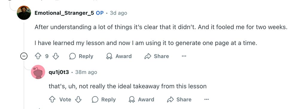 u/Emotional_Stranger_5 avatar
Emotional_Stranger_5
OP
•
3d ago
After understanding a lot of things it’s clear that it didn’t. And it fooled me for two weeks.

I have learned my lesson and now I am using it to generate one page at a time.




u/qu1j0t3 avatar
qu1j0t3
•
38m ago
that's, uh, not really the ideal takeaway from this lesson