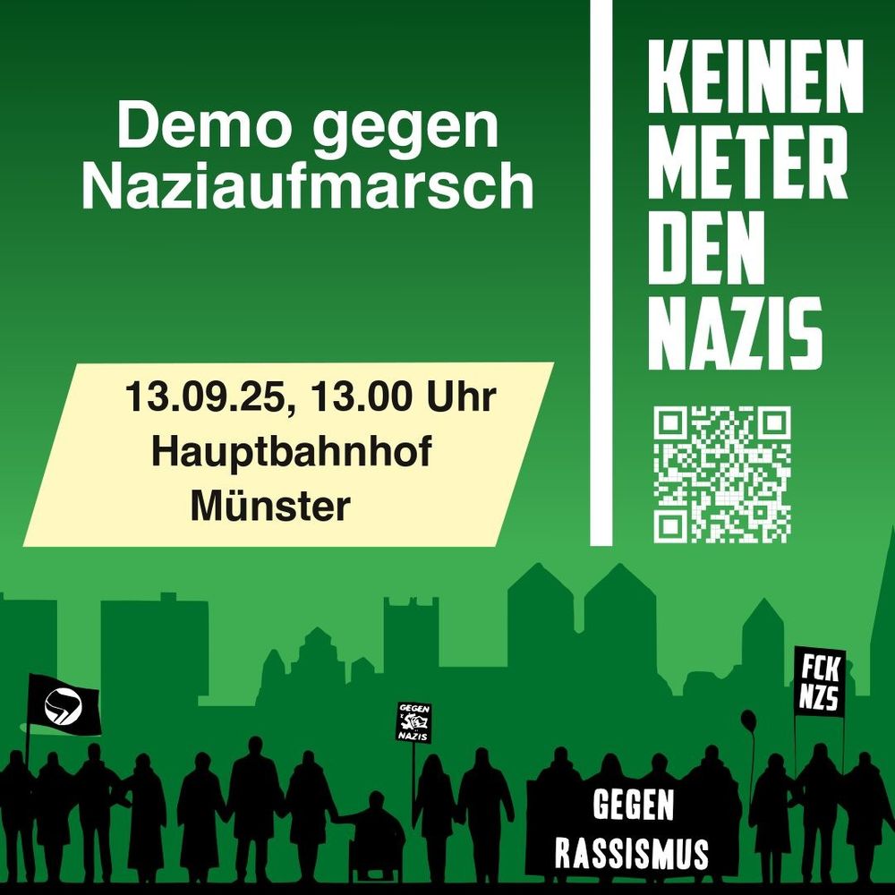Das Bild hat einen grünen Hintergrund mit der grauen Silhouette einer Stadt im unteren Bereich. Davor stehen schwarze Figuren, die Menschen darstellen und sich an den Händen halten. Einige tragen Schilder mit Botschaften gegen Rassismus und Nazis, z. B. „Gegen Rassismus“, „FCK NZS“ und „Gegen Nazis“.

Oben links steht in weißer Schrift:
„Demo gegen Naziaufmarsch“

Darunter auf einem beigefarbenen Rechteck:
„13.09.25, 13.00 Uhr
Hauptbahnhof Münster“

Rechts im Bild, senkrecht geschrieben in großen weißen Buchstaben:
„KEINEN METER DEN NAZIS“

Darunter befindet sich ein QR-Code.

Die Farbgestaltung ist in Grüntönen gehalten, mit weißer Schrift und schwarzen Silhouetten.