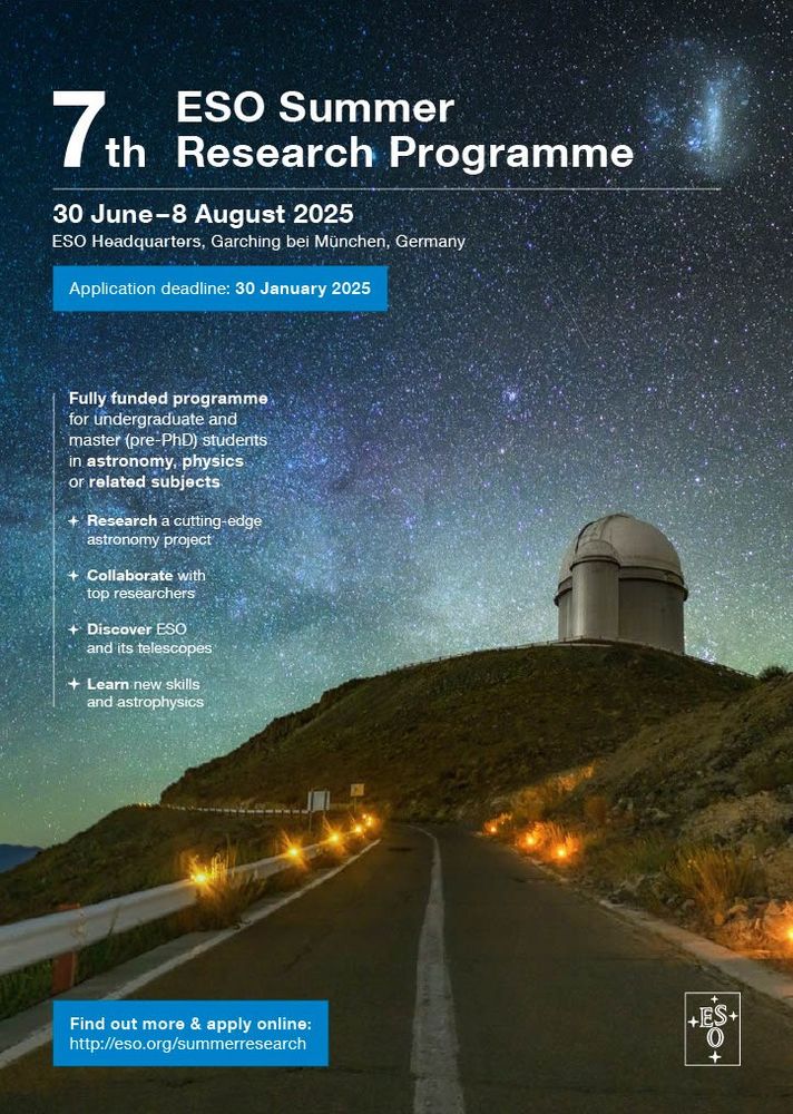 A poster with an image of a telescope dome under a starry sky. The text of the poster says:
 
7th ESO Summer Research Programme
30 June - 8 August 2025
ESO Headquarters, Garching bei München, Germany
 
Application deadline: 30 January 2025
 
Fully funded programme for undergraduate and master (pre-PhD) students in astronomy, physics or related subjects.
 
Research a cutting-edge astronomy project.
 
Collaborated with top researchers.
 
Discover ESO and its telescopes.
 
Learn new skills and astrophysics.
 
Find out more & apply online: http://eso.org/summerresearch