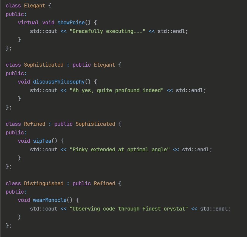 class Elegant {
public:
    virtual void showPoise() { 
        std::cout << "Gracefully executing..." << std::endl; 
    }
};

class Sophisticated : public Elegant {
public:
    void discussPhilosophy() {
        std::cout << "Ah yes, quite profound indeed" << std::endl;
    }
};

class Refined : public Sophisticated {
public:
    void sipTea() {
        std::cout << "Pinky extended at optimal angle" << std::endl;
    }
};

class Distinguished : public Refined {
public:
    void wearMonocle() {
        std::cout << "Observing code through finest crystal" << std::endl;
    }
};
