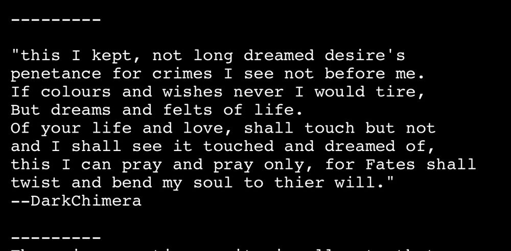 "this I kept, not long dreamed desire's penetance for crimes I see not before me.
If colours and wishes never I would tire, But dreams and felts of life.
Of your life and love, shall touch but not and I shall see it touched and dreamed of, this I can pray and pray only, for Fates shall twist and bend my soul to thier will."
--DarkChimera
———-