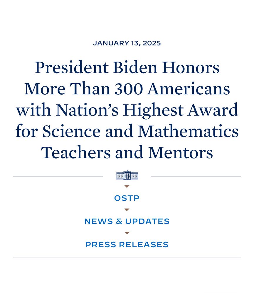 Biden Honors 300 Teachers with Highest Honor https://www.whitehouse.gov/ostp/news-updates/2025/01/13/president-biden-honors-more-than-300-americans-with-nations-highest-award-for-science-and-mathematics-teachers-and-mentors/
