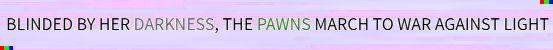 BLINDED BY HER DARKNESS, THE PAWNS MARCH TO WAR AGAINST LIGHT