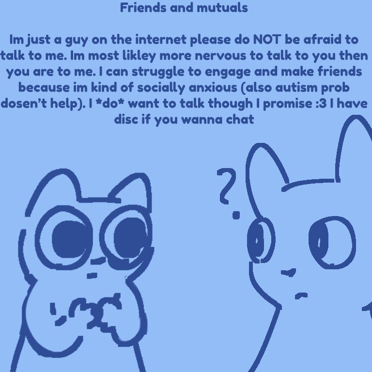Friends and mutuals
Im just a guy on the internet please do not be afraid to talk to me. Im most likley more nervous to talk to you then you are to me. I can struggle to engage and make friends because im kind of socially anxious (also autism prob dosen’t help). I do want to talk though I promise :3 I have disc if you wanna chat