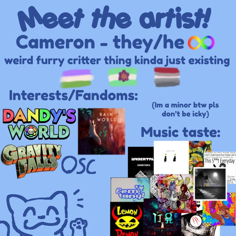 A meet the artist card that reads
Meet the artist
Cameron, they/he, autism 
Genderqueer flag, diamoric flag, rabies pride flag
Intrests/fandoms: dandys world, rainworld, gravity falls, object show community
Im a minor btw pls dont be icky
Music taste: undertale soundtrack, please be rude, songs album, ghost n pals, miracle musical, stomach book, maretu, femtynal, lemon demon, rain world soundtrack, mother mother, gynx