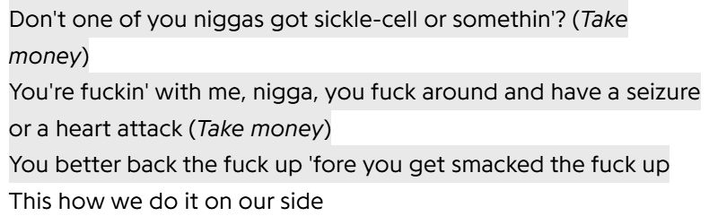 "Don't one of you niggas got sickle-cell or somethin'? (Take money)
You're fuckin' with me, nigga, you fuck around and have a seizure or a heart attack (Take money)
You better back the fuck up 'fore you get smacked the fuck up 
This is how we do it on our side"