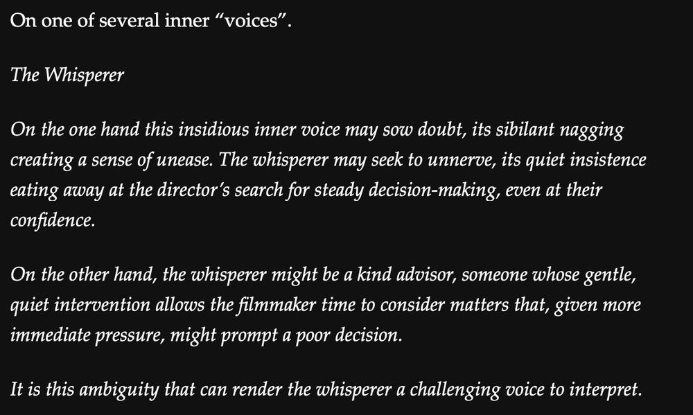 White type over a black background that reads:

"On one of several inner 'voices'.

The Whisperer 

On the one hand this insidious inner voice may sow doubt, its sibilant nagging creating a sense of unease. The whisperer may seek to unnerve, its quiet insistence eating away at the director's search for steady decision-making, even at their confidence. 

On the other hand, the whisperer might be a kind advisor, someone whose gentle, quiet intervention allows the filmmaker time to consider matters that, given more immediate pressure, might prompt a poor decision.

It is this ambiguity that can render the whisperer a challenging voice to interpret."