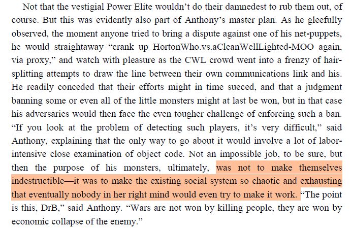 Not that the vestigial Power Elite wouldn’t do their damnedest to rub them out, of course. But this was evidently also part of Anthony’s master plan. As he gleefully observed, the moment anyone tried to bring a dispute against one of his net-puppets, he would straightaway “crank up HortonWho.vs.aCleanWellLighted-MOO again, via proxy,” and watch with pleasure as the CWL crowd went into a frenzy of hairsplitting attempts to draw the line between their own communications link and his. He readily conceded that their efforts might in time sueced, and that a judgment
banning some or even all of the little monsters might at last be won, but in that case his adversaries would then face the even tougher challenge of enforcing such a ban. “If you look at the problem of detecting such players, it’s very difficult,” said Anthony, explaining that the only way to go about it would involve a lot of laborintensive close examination of object code. Not an impossible job, to be sure, but then the purpose of his monsters, ultimately, was not to make themselves indestructible—it was to make the existing social system so chaotic and exhausting that eventually nobody in her right mind would even try to make it work. “The point is this, DrB,” said Anthony. “Wars are not won by killing people, they are won by economic collapse of the enemy.”