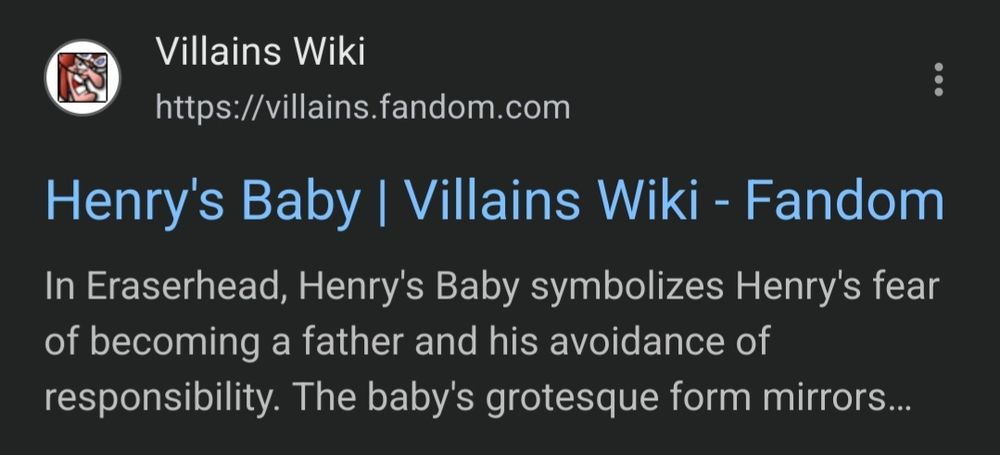 Villains Wiki https://villains.fandom.com 
Henry's Baby Villains Wiki - Fandom 
In Eraserhead, Henry's Baby symbolizes Henry's fear of becoming father and his avoidance of a 
responsibility. The baby's grotesque form mirrors...