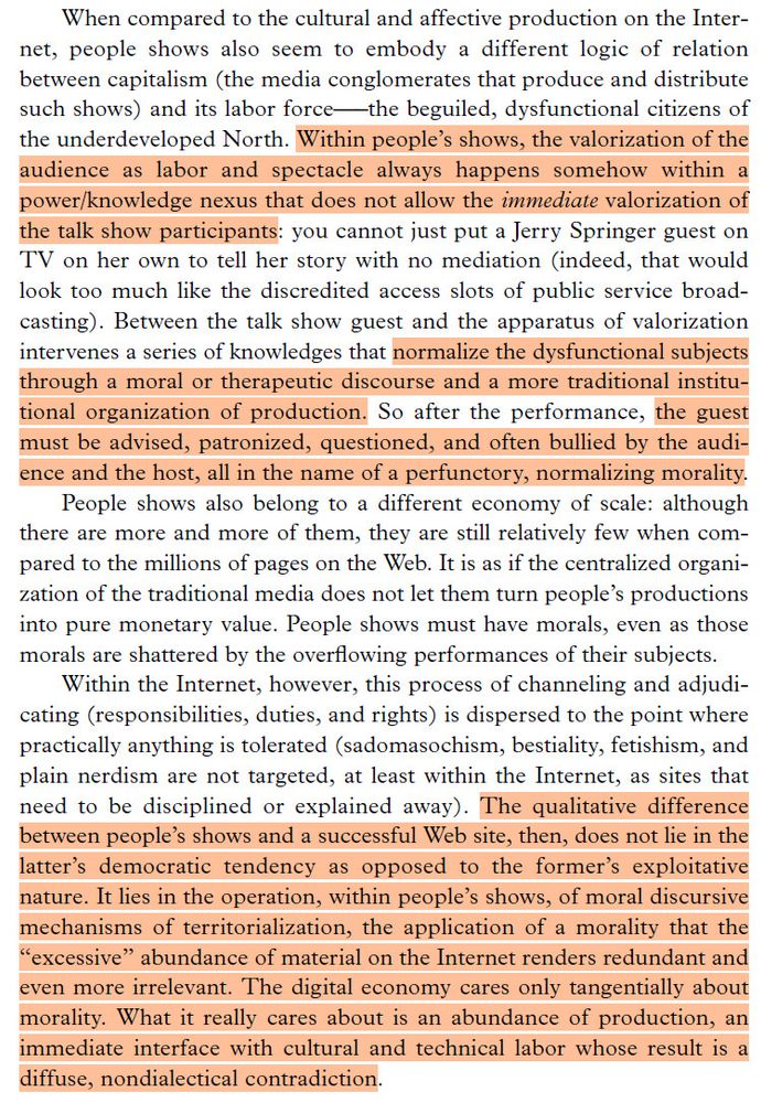 Too long for the whole page; final paragraph: "The qualitative difference
between people’s shows and a successful Web site, then, does not lie in the latter’s democratic tendency as opposed to the former’s exploitative
nature. It lies in the operation, within people’s shows, of moral discursive mechanisms of territorialization, the application of a morality that the “excessive” abundance of material on the Internet renders redundant and even more irrelevant. The digital economy cares only tangentially about morality. What it really cares about is an abundance of production, an immediate interface with cultural and technical labor whose result is a diffuse, nondialectical contradiction."