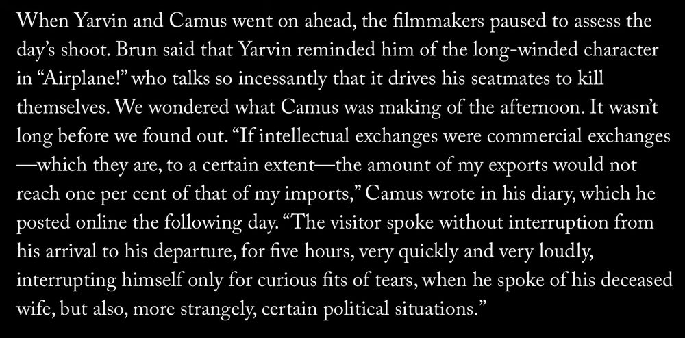 When Yarvin and Camus went on ahead, the filmmakers paused to assess the day's shoot. Brun said that Yarvin reminded him of the long-winded character in "Airplane!" who talks so incessantly that it drives his seatmates to kill themselves. We wondered what Camus was making of the afternoon. It wasn't long before we found out. "If intellectual exchanges were commercial exchanges
—which they are, to a certain extent— the amount of my exports would not reach one per cent of that of my imports," Camus wrote in his diary, which he posted online the following day. "The visitor spoke without interruption from his arrival to his departure, for five hours, very quickly and very loudly, interrupting himself only for curious fits of tears, when he spoke of his deceased wife, but also, more strangely, certain political situations."