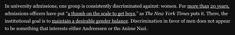 In university admissions, one group is consistently discriminated against: women. For more than 20 years. admissions officers have put "a thumb on the scale to get boys," as The New York Times puts it. There, the institutional goal is to maintain a desirable gender balance. Discrimination in favor of men does not appear to be something that interests either Andreessen or the Anime Nazi.