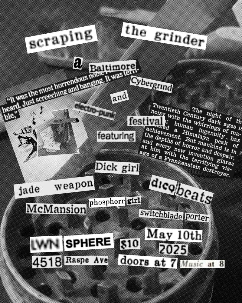 (Flyer) 

SCRAPING THE GRINDER
"a baltimore cybergrind and electropunk festival"

Featuring:
Dickgirl, jade weapon, dicqbeats, mcmansion, phosphorrgirl and switchblade porter.

Location:
Lwnsphere
4518 Raspe Ave

Date and time:
May 10th, 2025
Doors at 7 and music at 8
$10