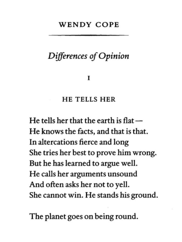 HE TELLS HER by Wendy Cope

He tells her that the earth is flat - 
He knows the facts, and that is that. 
In altercations fierce and long 
She tries her best to prove him wrong. 
But he has learned to argue well. 
He calls her arguments unsound 
And often asks her not to yell. 
She cannot win. He stands his ground.

The planet goes on being round.