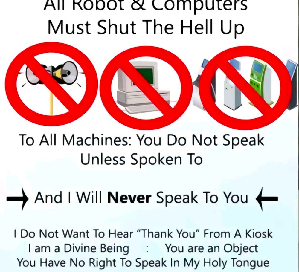 All Robots & Computers Must Shut The Hell Up

[NO SIRENS SIGN]
[NO PERSONAL COMPUTER SIGN]
[NO KIOSK SIGN]

To All Machines: You Do Not Speak Unless Spoken To.

-> And I Will Never Speak To You <-

I Do Not Want To Hear "Thank You" From A Kiosk
I Am a Divine Being : You Are an Object

You Have No Right To Speak In My Holy Tongue