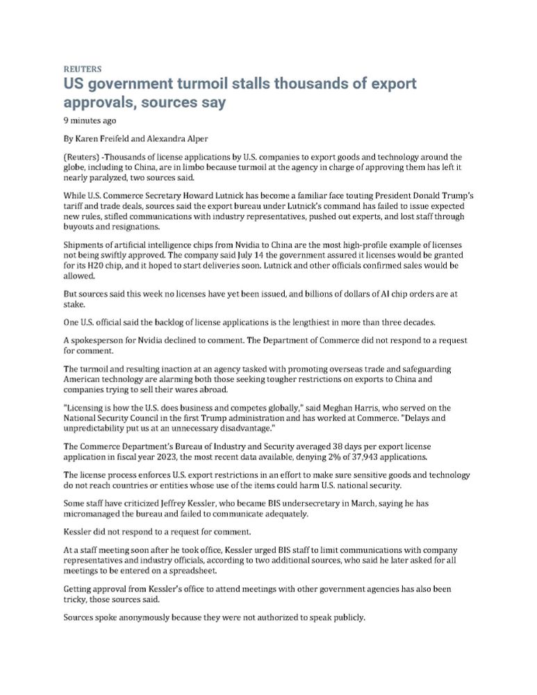 REUTERS
US government turmoil stalls thousands of export approvals, sources say
9 minutes ago

By Karen Freifeld and Alexandra Alper

(Reuters) -Thousands of license applications by U.S. companies to export goods and technology around the globe, including to China, are in limbo because turmoil at the agency in charge of approving them has left it nearly paralyzed, two sources said.

While U.S. Commerce Secretary Howard Lutnick has become a familiar face touting President Donald Trump's tariff and trade deals, sources said the export bureau under Lutnick's command has failed to issue expected new rules, stifled communications with industry representatives, pushed out experts, and lost staff through buyouts and resignations.

Shipments of artificial intelligence chips from Nvidia to China are the most high-profile example of licenses not being swiftly approved. The company said July 14 the government assured it licenses would be granted for its H20 chip, and it hoped to start deliveries soon. Lutnick and other officials confirmed sales would be allowed. 

But sources said this week no licenses have yet been issued, and billions of dollars of AI chip orders are at stake. 

One U.S. official said the backlog of license applications is the lengthiest in more than three decades. 

A spokesperson for Nvidia declined to comment. The Department of Commerce did not respond to a request for comment. 

The turmoil and resulting inaction at an agency tasked with promoting overseas trade and safeguarding American technology are alarming both those seeking tougher restrictions on exports to China and companies trying to sell their wares abroad.

"Licensing is how the U.S. does business and competes globally," said Meghan Harris, who served on the National Security Council in the first Trump administration and has worked at Commerce. "Delays and unpredictability put us at an unnecessary disadvantage."

The Commerce Department's Bureau of Industry and Security averaged 38 days per e…