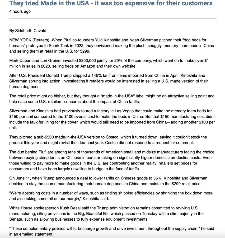 By Siddharth Cavale

NEW YORK (Reuters) -When Plufl co-founders Yuki Kinoshita and Noah Silverman pitched their "dog beds for humans" prototype to Shark Tank in 2022, they envisioned making the plush, snuggly, memory foam beds in China and selling them at retail in the U.S. for $299.

Mark Cuban and Lori Greiner invested $200,000 jointly for 20% of the company, which went on to make over $1 million in sales in 2023, selling beds on Amazon and their own website.

After U.S. President Donald Trump slapped a 145% tariff on items imported from China in April, Kinoshita and Silverman sprung into action, investigating if retailers would be interested in selling a U.S. made version of their human dog beds.

The retail price might go higher, but they thought a "made-in-the-USA" label might be an attractive selling point and help ease some U.S. retailers' concerns about the impact of China tariffs.

Silverman and Kinoshita had previously toured a factory in Las Vegas that could make the memory foam beds for $150 per unit compared to the $100 overall cost to make the beds in China. But that $150 manufacturing cost didn’t include the faux fur lining for the cover, which would still need to be imported from China—adding another $100 per unit. 

They pitched a sub-$500 made-in-the-USA version to Costco, which it turned down, saying it couldn’t stock the product this year and might revisit the idea next year. Costco did not respond to a request for comment.

The duo behind Plufl are among tens of thousands of American small and midsize manufacturers facing the choice between paying steep tariffs on Chinese imports or taking on significantly higher domestic production costs. Even those willing to pay more to make goods in the U.S. are confronting another reality: retailers set prices for consumers and have been largely unwilling to budge in the face of tariffs.

On June 11, when Trump announced a deal to lower tariffs on Chinese goods to 55%, Kinoshita and Silverman decided to sta…