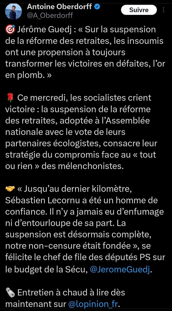 Tweet de Antoine Oberdorff

Jérôme Guedj : « Sur la suspension de la réforme des retraites, les insoumis ont une propension à toujours transformer les victoires en défaites, l’or en plomb. »

🌹 Ce mercredi, les socialistes crient victoire : la suspension de la réforme des retraites, adoptée à l’Assemblée nationale avec le vote de leurs partenaires écologistes, consacre leur stratégie du compromis face au « tout ou rien » des mélenchonistes.

🤝 « Jusqu’au dernier kilomètre, Sébastien Lecornu a été un homme de confiance. Il n’y a jamais eu d’enfumage ni d’entourloupe de sa part. La suspension est désormais complète, notre non-censure était fondée », se félicite le chef de file des députés PS sur le budget de la Sécu, @JeromeGuedj.

🗞️ Entretien à chaud à lire dès maintenant sur @lopinion_fr.