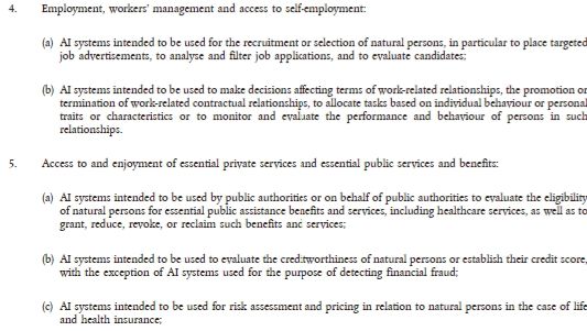 4.      Employment, workers’ management and access to self-employment:
(a)    AI systems intended to be used for the recruitment or selection of natural persons, in particular to place targeted job advertisements, to analyse and filter job applications, and to evaluate candidates;
(b)   AI systems intended to be used to make decisions affecting terms of work-related relationships, the promotion or termination of work-related contractual relationships, to allocate tasks based on individual behaviour or personal traits or characteristics or to monitor and evaluate the performance and behaviour of persons in such relationships.

5.      Access to and enjoyment of essential private services and essential public services and benefits:
(a)    AI systems intended to be used by public authorities or on behalf of public authorities to evaluate the eligibility of natural persons for essential public assistance benefits and services, including healthcare services, as well as to grant, reduce, revoke, or reclaim such benefits and services;
(b)   AI systems intended to be used to evaluate the creditworthiness of natural persons or establish their credit score, with the exception of AI systems used for the purpose of detecting financial fraud;
(c)    AI systems intended to be used for risk assessment and pricing in relation to natural persons in the case of life and health insurance;
(d)   AI systems intended to evaluate and classify emergency calls by natural persons or to be used to dispatch, or to establish priority in the dispatching of, emergency first response services, including by police, firefighters and medical aid, as well as of emergency healthcare patient triage systems.
