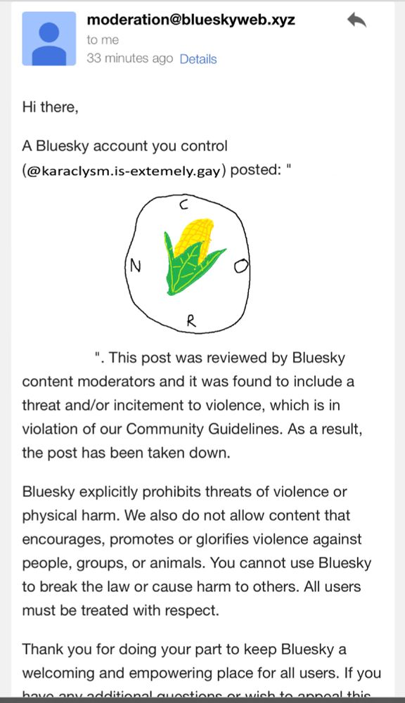picture of an email from bluesky claiming to remove a post for promoting or glorifying violence

the source of this is from chelsea @secretaboutbox.bsky.social and was edited to appear as tho it was sent to me in the past with an old handle and an old post of mine that's a picture of a clock with a poorly drawn corn cob and CORN spelled out clockwise around the face