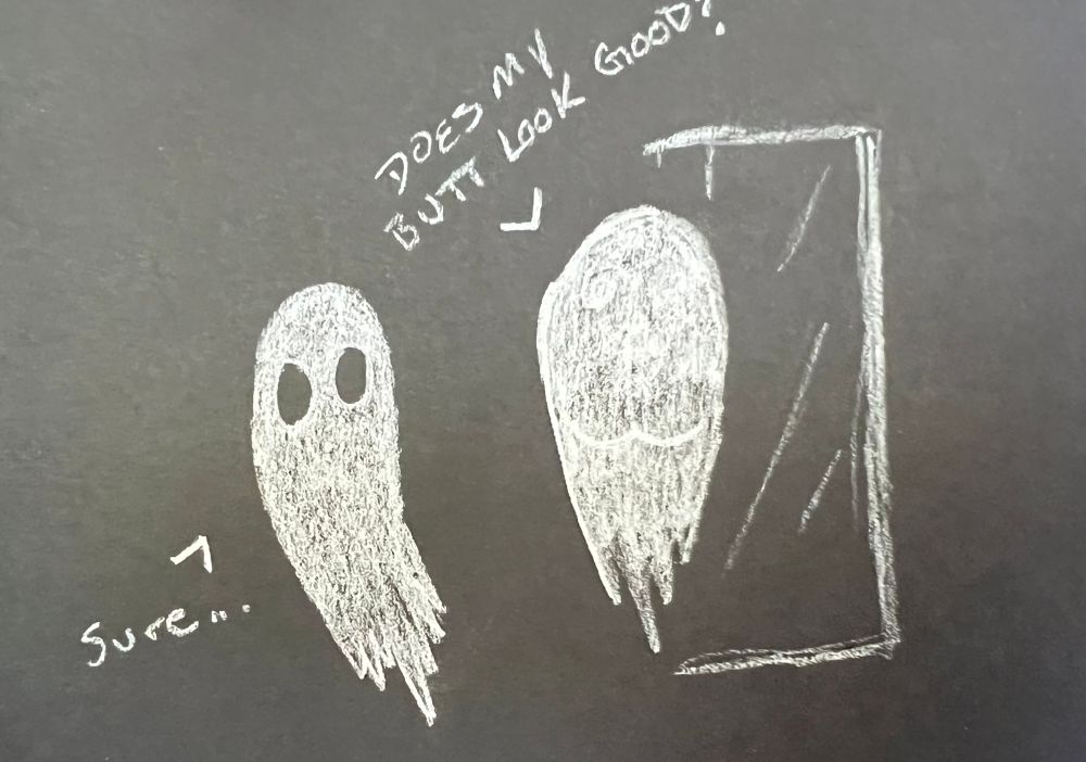 A ghost stands in front of a mirror, with no reflection. The ghost asks their ghost friend “does my butt look good?” To which the friend replied “sure…”