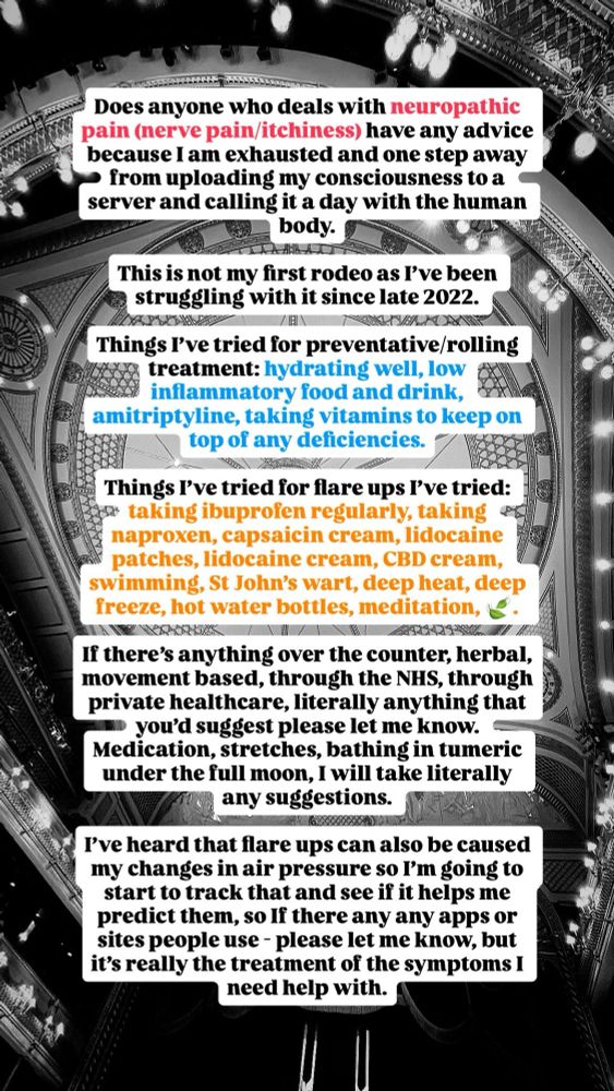Does anyone who deals with neuropathic pain (nerve pain) have any advice because I am exhausted and one step away from uploading my consciousness to a server and calling it a day with the human body.

This is not my first rodeo as I’ve been struggling with it since late 2022. 

For preventative/rolling treatment: hydrating well, low inflammatory food and drink, amitriptyline, taking vitamins to keep on top of any deficiencies.

For really bad flare ups I’ve tried: taking ibuprofen regularly, taking naproxen, capsaicin cream, lidocaine patches, lidocaine cream, CBD cream, swimming, St John’s wart, deep heat, deep freeze, hot water bottles, meditation, 🍃.

If there’s anything over the counter, herbal, movement based, through the NHS, through private healthcare, literally anything that you’d suggest please let me know. Medication, stretches, bathing in tumeric under the full moon, I will take literally any suggestions. 

I’ve heard that flare ups can also be caused my changes in air pressure so I’m going to start to track that and see if it helps me predict them, so If there any any apps or sites people use - please let me know, but it’s really the treatment of the symptoms I need help with.