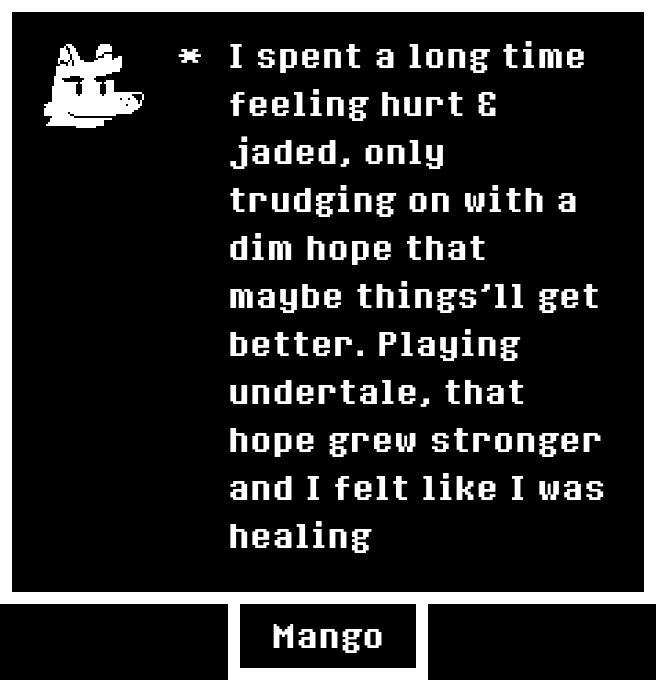 "I spent a long time feeling hurt & jaded, only trudging on with a dim hope that maybe things'll get better. Playing undertale, that hope grew stronger and I felt like I was healing"