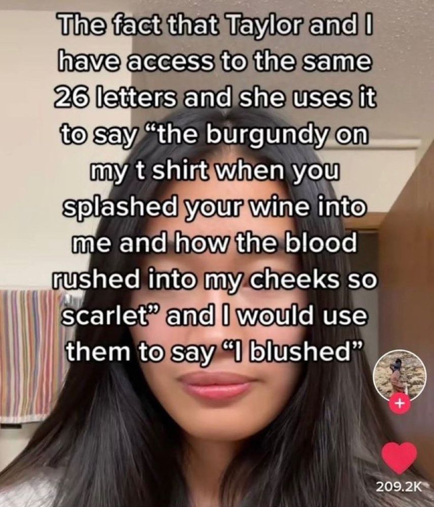 a tiktok with text that says “The fact that Taylor and I have access to the same 26 letters and she uses it to say ‘the burgundy on my t shirt when you splashed your wine into me and how the blood rushed into my cheeks so scarlet’ and I would use them to say ‘I blushed’”