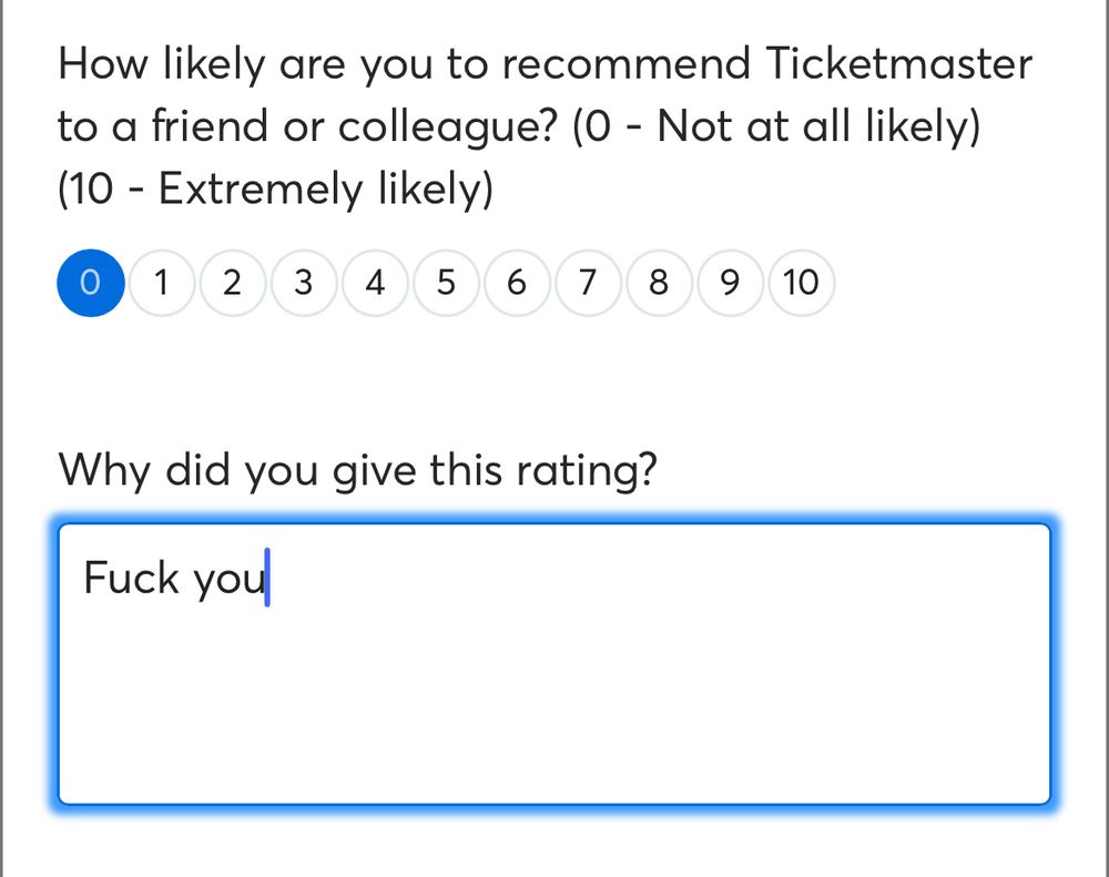 Survey screen:

How likely are you to recommend Ticketmaster to a friend or colleague? (0 - Not at all likely)
(10 - Extremely likely)
1 2 34 5678
9
10

The rating given was 0 out of 10


Why did you give this rating?

Response given says : Fuck you