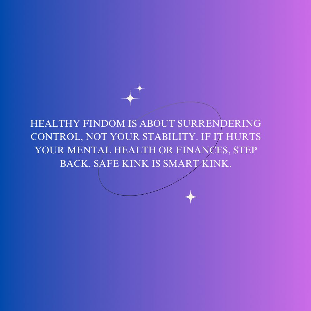 Text post saying: 
HEALTHY FINDOM IS ABOUT SURRENDERING 
CONTROL, NOT YOUR STABILITY. IF IT HURTS 
YOUR MENTAL HEALTH OR FINANCES, STEP 
BACK. SAFE KINK IS SMART KINK. 