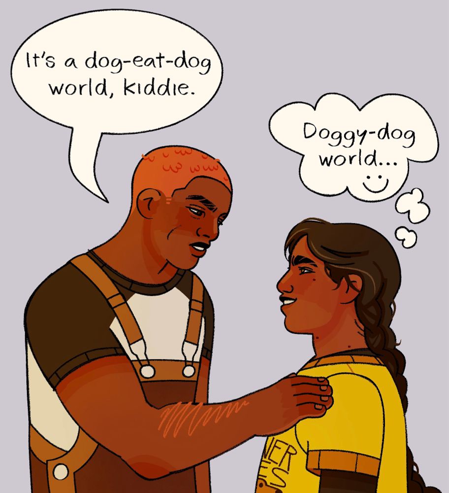 drawing of pyrrha talking to nona. pyrrha, on the left, is wearing brown overalls and a black and white baseball tee. she has brown skin and short red hair. she’s saying “it’s a dog eat dog world, kiddie.” nona, on the right, is wearing a yellow tee and black undershirt. she has brown skin and long black braids. a thought bubble over her head reads “doggy-dog world..." followed by a smiley face.