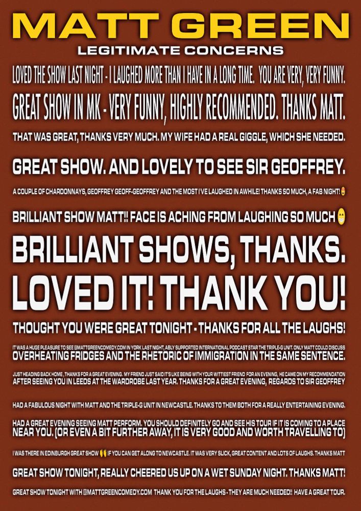 Loved the show last night - I laughed more than I have in a long time.  You are very, very funny.


Great show in MK - very funny, highly recommended. Thanks Matt.


That was great, thanks very much. My wife had a real giggle, which she needed.



Great show. And lovely to see Sir GEOFFREY.


A couple of Chardonnays, Geoffrey Geoff-Geoffrey and the most I've laughed in awhile! Thanks so much, a fab night! 🤩


Brilliant show Matt!! Face is aching from laughing so much 😁


Brilliant shows, thanks.


Loved it! Thank you!


Thought you were great tonight - thanks for all the laughs!


It was a huge pleasure to see @mattgreencomedy.com in York last night, ably supported international podcast star the Triple-G Unit. Only Matt could discuss overheating fridges and the rhetoric of immigration in the same sentence.


Just heading back home , thanks for a great evening.  My friend just said it's like being with your wittiest friend  for an evening,  he came on my recommendation after seeing you in Leeds at the wardrobe last year. Thanks for a great evening,  regards to sir Geoffrey



Had a fabulous night with Matt and the Triple-G unit in Newcastle. Thanks to them both for a really entertaining evening.


Had a great evening seeing Matt perform. You should definitely go and see his tour if it is coming to a place near you. (Or even a bit further away, it is very good and worth travelling to)


I was there in Edinburgh Great show 👏👏 if you can get along to Newcastle. It was very slick, great content and lots of laughs. Thanks Matt


Great show tonight, really cheered us up on a wet Sunday night. Thanks Matt!


Great show tonight with @mattgreencomedy.com  Thank you for the laughs - they are much needed!!  Have a great tour.

