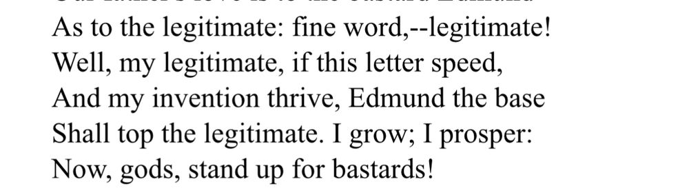 As to the legitimate: fine word,--legitimate! Well, my legitimate, if this letter speed, And my invention thrive, Edmund the base Shall top the legitimate. I grow; I prosper: Now, gods, stand up for bastards!