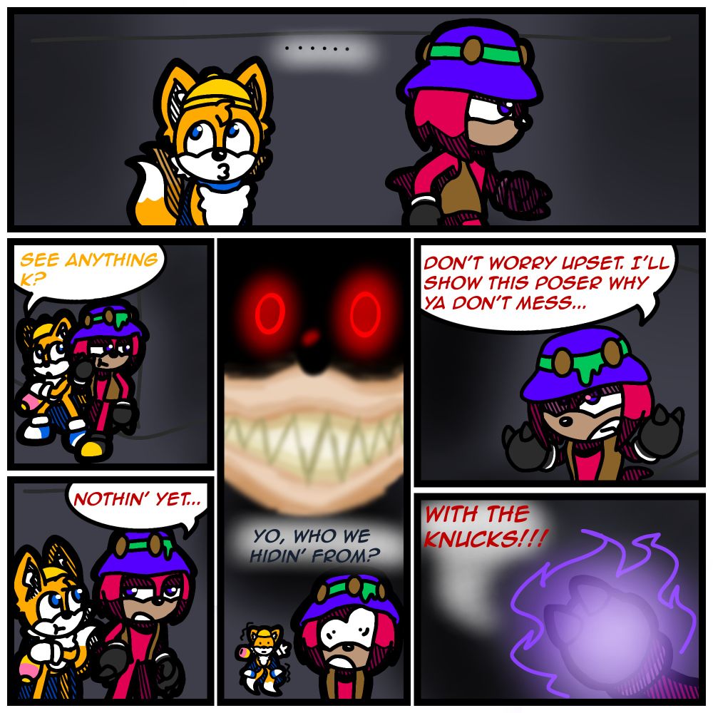 In the top panel, "K" (Knuckles) and "Upset" (Tails) are walking through a hallway. Knuckles marches with determined, while Tails looks around.

In the next panel on the left, Tails and Knuckles are peeking behind a wall. Tails asks "See anything K?"

In the panel under it, Knuckles responds "Nothin' yet..." Looking back at Tails.

In the panel in the middle, 2011X appears behind the two, asking "Yo, who we hiding from?" In a playful manner. The other two being spooked by X's sudden appearance.

In on the right panel, Knuckles turned towards 2011X, reassuring Tails saying "Don't worry Upset. I'll show this poser why ya don't mess..."

In the bottom right panel, Knuckles finished his sentence with "...WITH THE KNUCKS!!!" Raising his fist, purple flames engulfing it.