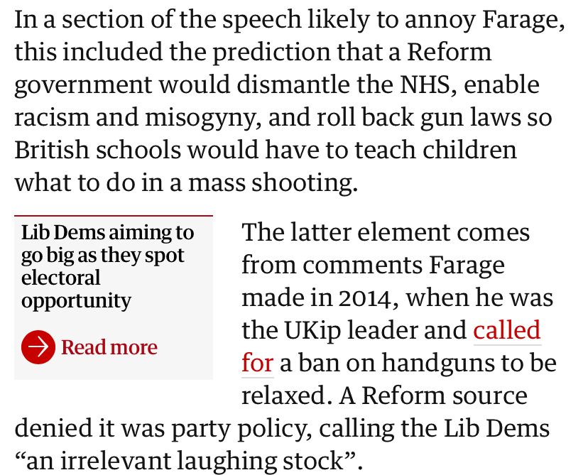 In a section of the speech likely to annoy Farage, this included the prediction that a Reform government would dismantle the NHS, enable racism and misogyny, and roll back gun laws so British schools would have to teach children what to do in a mass shooting.

The latter element comes from comments Farage made in 2014, when he was the UKip leader and called for a ban on handguns to be relaxed. A Reform source denied it was party policy, calling the Lib Dems
"an irrelevant laughing stock"