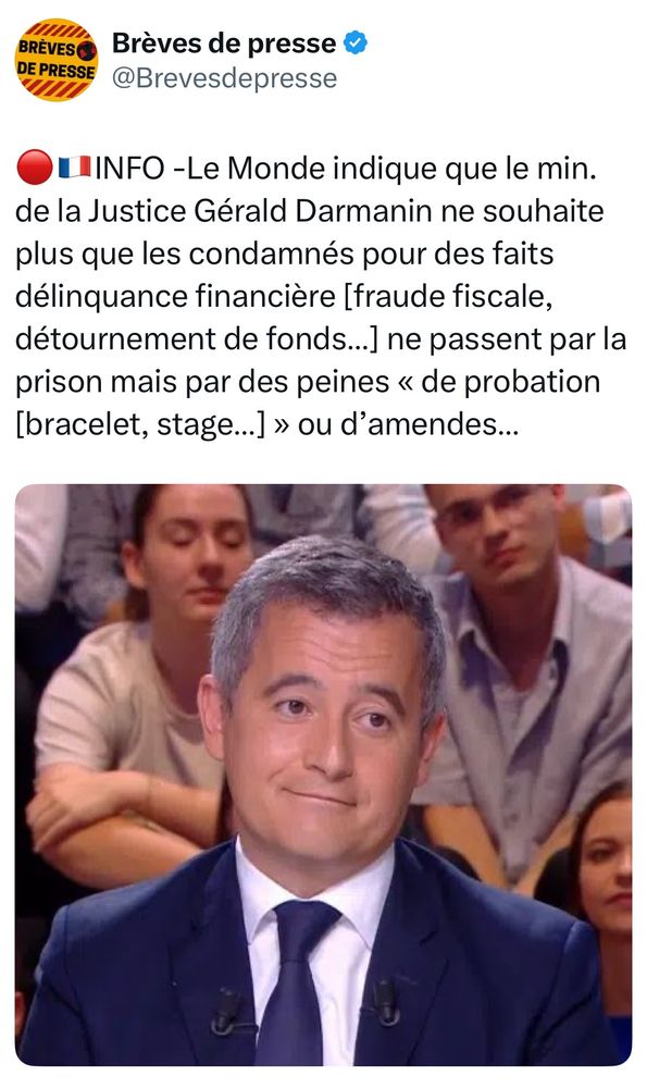 Post X du compte Brèves de presse qui reprend une info du Monde avec ce texte :

🔴🇫🇷INFO -Le Monde indique que le min. de la Justice Gérald Darmanin ne souhaite plus que les condamnés pour des faits délinquance financière [fraude fiscale, détournement de fonds…] ne passent par la prison mais par des peines « de probation [bracelet, stage…] » ou d’amendes…