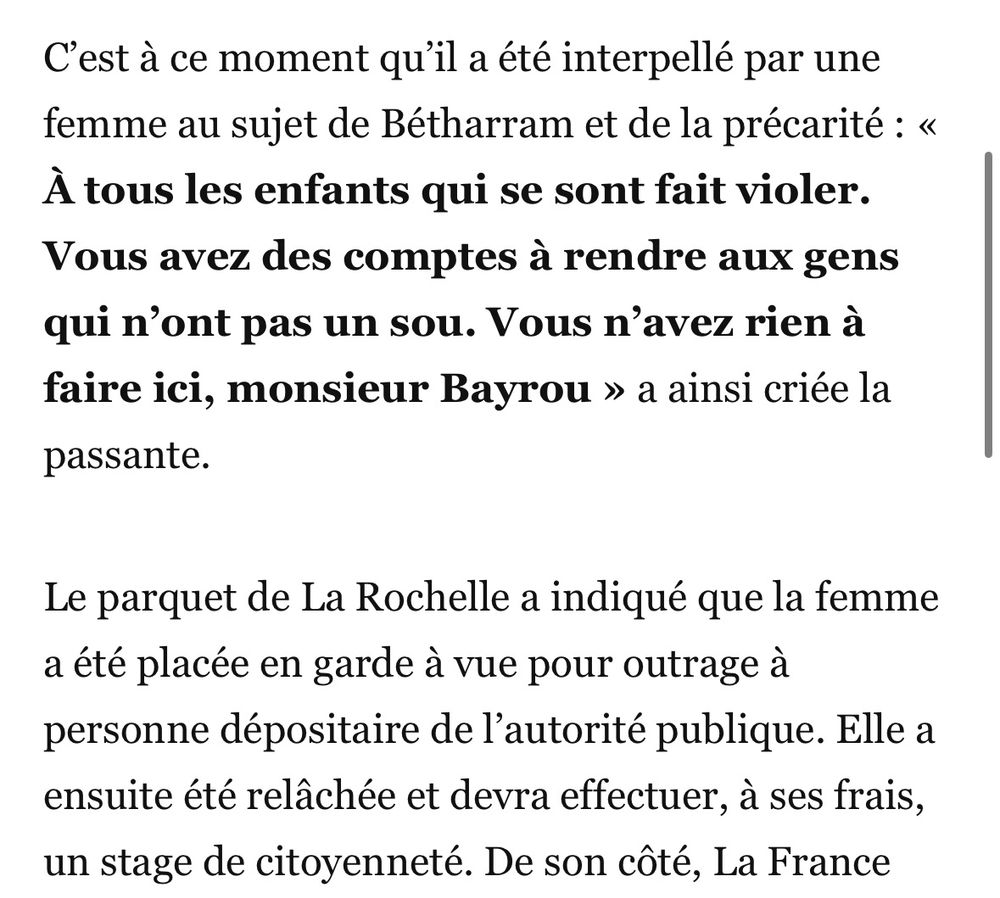 Extrait d’un article relatant la visite de Bayrou en Charente-Maritime hier.
Interpellé par une femme au sujet de Betharram.
La manifestante a été interpellée puis placée en garde à vue avant d’être libérée avec à la clef un stage de citoyenneté obligatoire à effectuer 
