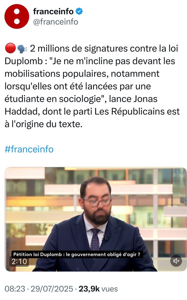 Extrait d’un Post X de FranceInfo avec ce texte :

🔴🗣️ 2 millions de signatures contre la loi Duplomb : "Je ne m'incline pas devant les mobilisations populaires, notamment lorsqu'elles ont été lancées par une étudiante en sociologie", lance Jonas Haddad, dont le parti Les Républicains est à l'origine du texte.