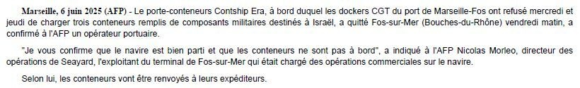 Capture d'écran d'une dépêche AFP du jour avec ce texte :

Marseille, 6 juin 2025 (AFP) - Le porte-conteneurs Contship Era, à bord duquel les dockers CGT du port de Marseille-Fos ont refusé mercredi et jeudi de charger trois conteneurs remplis de composants militaires destinés à Israël, a quitté Fos-sur-Mer (Bouches-du-Rhône) vendredi matin, a confirmé à l'AFP un opérateur portuaire.

"Je vous confirme que le navire est bien parti et que les conteneurs ne sont pas à bord", a indiqué à l'AFP Nicolas Morleo, directeur des opérations de Seayard, l'exploitant du terminal de Fos-sur-Mer qui était chargé des opérations commerciales sur le navire.

Selon lui, les conteneurs vont être renvoyés à leurs expéditeurs.